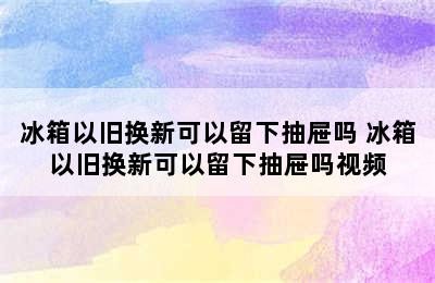 冰箱以旧换新可以留下抽屉吗 冰箱以旧换新可以留下抽屉吗视频